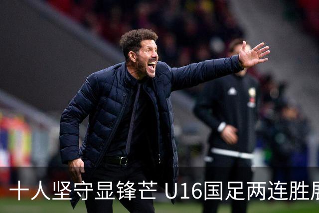 十人坚守显锋芒 U16国足两连胜展青训硕果