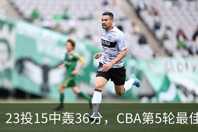 23投15中轰36分，CBA第5轮最佳候选出炉